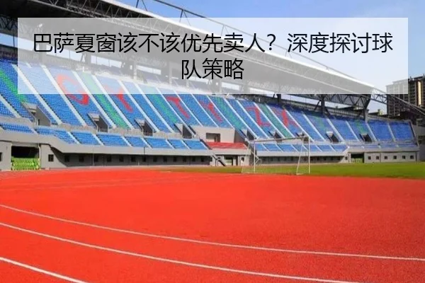 巴萨夏窗该不该优先卖人？深度探讨球队策略