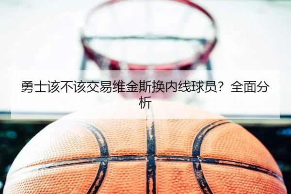 勇士该不该交易维金斯换内线球员？全面分析