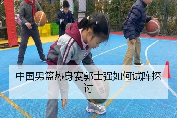 中国男篮热身赛郭士强如何试阵探讨
